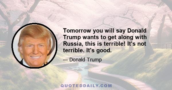 Tomorrow you will say Donald Trump wants to get along with Russia, this is terrible! It's not terrible. It's good.