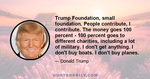 Trump Foundation, small foundation. People contribute, I contribute. The money goes 100 percent - 100 percent goes to different charities, including a lot of military. I don't get anything. I don't buy boats. I don't