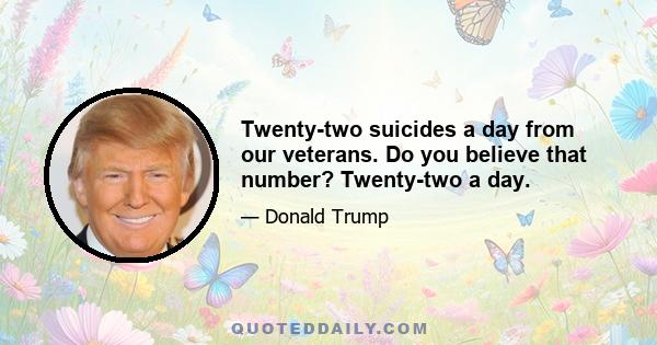 Twenty-two suicides a day from our veterans. Do you believe that number? Twenty-two a day.