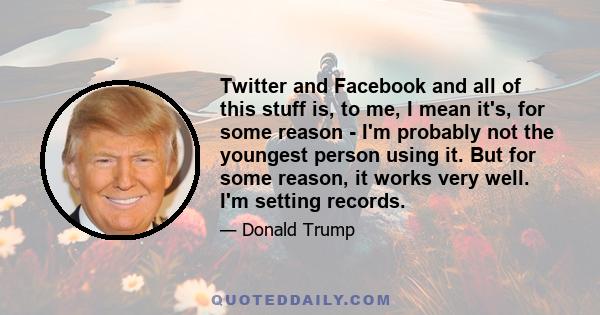 Twitter and Facebook and all of this stuff is, to me, I mean it's, for some reason - I'm probably not the youngest person using it. But for some reason, it works very well. I'm setting records.