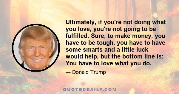 Ultimately, if you're not doing what you love, you're not going to be fulfilled. Sure, to make money, you have to be tough, you have to have some smarts and a little luck would help, but the bottom line is: You have to