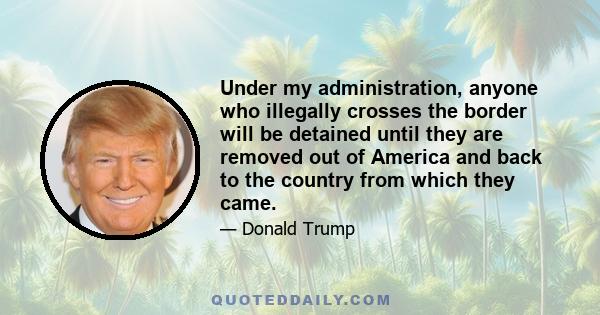 Under my administration, anyone who illegally crosses the border will be detained until they are removed out of America and back to the country from which they came.