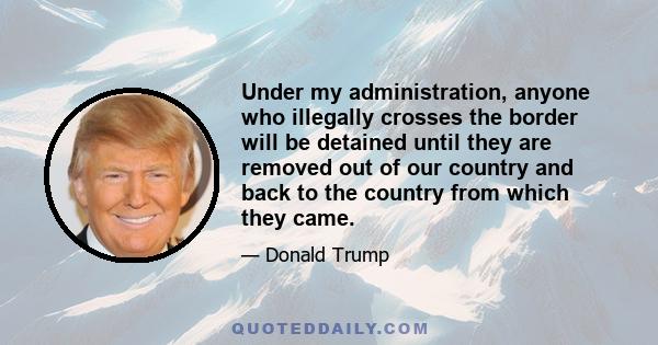 Under my administration, anyone who illegally crosses the border will be detained until they are removed out of our country and back to the country from which they came.