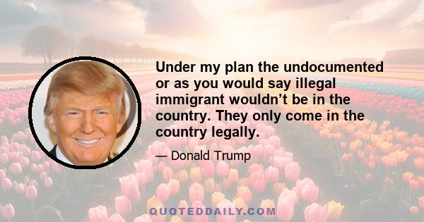 Under my plan the undocumented or as you would say illegal immigrant wouldn’t be in the country. They only come in the country legally.