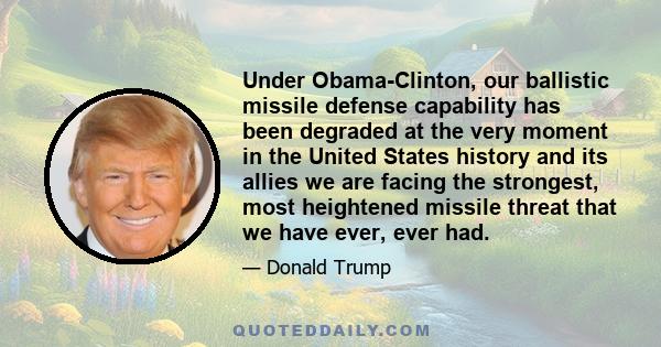 Under Obama-Clinton, our ballistic missile defense capability has been degraded at the very moment in the United States history and its allies we are facing the strongest, most heightened missile threat that we have