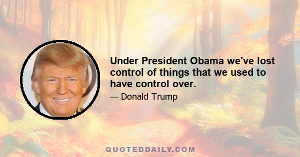 Under President Obama we've lost control of things that we used to have control over.