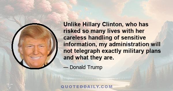 Unlike Hillary Clinton, who has risked so many lives with her careless handling of sensitive information, my administration will not telegraph exactly military plans and what they are.