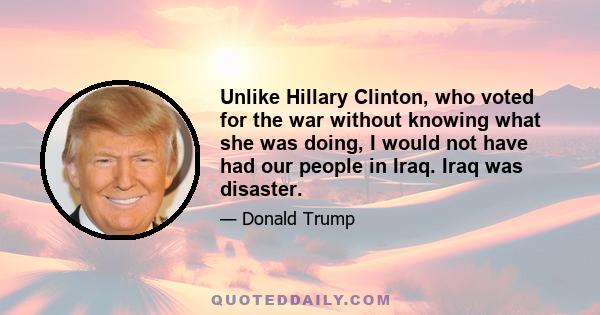 Unlike Hillary Clinton, who voted for the war without knowing what she was doing, I would not have had our people in Iraq. Iraq was disaster.