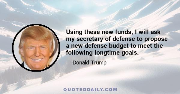 Using these new funds, I will ask my secretary of defense to propose a new defense budget to meet the following longtime goals.