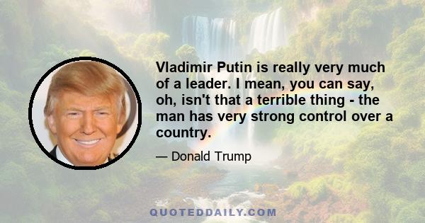 Vladimir Putin is really very much of a leader. I mean, you can say, oh, isn't that a terrible thing - the man has very strong control over a country.