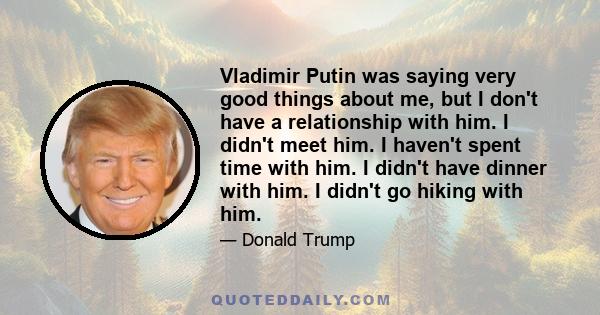 Vladimir Putin was saying very good things about me, but I don't have a relationship with him. I didn't meet him. I haven't spent time with him. I didn't have dinner with him. I didn't go hiking with him.