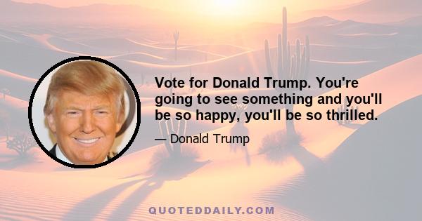 Vote for Donald Trump. You're going to see something and you'll be so happy, you'll be so thrilled.