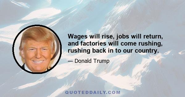 Wages will rise, jobs will return, and factories will come rushing, rushing back in to our country.