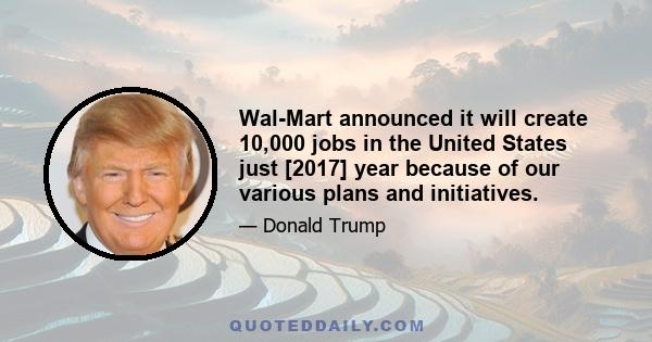 Wal-Mart announced it will create 10,000 jobs in the United States just [2017] year because of our various plans and initiatives.