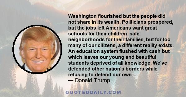 Washington flourished but the people did not share in its wealth. Politicians prospered, but the jobs left Americans want great schools for their children, safe neighborhoods for their families, but for too many of our