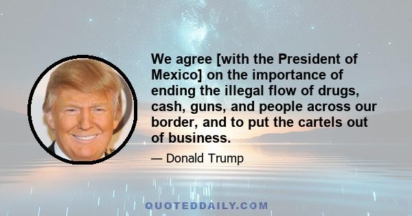 We agree [with the President of Mexico] on the importance of ending the illegal flow of drugs, cash, guns, and people across our border, and to put the cartels out of business.