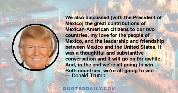 We also discussed [with the President of Mexico] the great contributions of Mexican-American citizens to our two countries, my love for the people of Mexico, and the leadership and friendship between Mexico and the