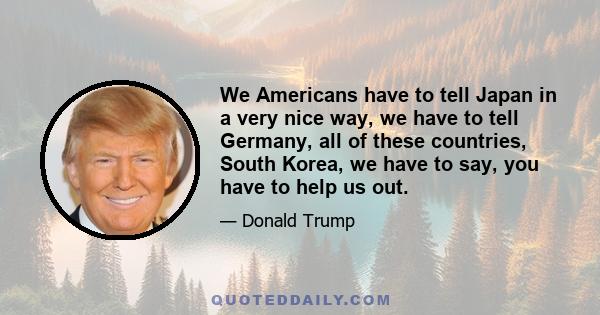 We Americans have to tell Japan in a very nice way, we have to tell Germany, all of these countries, South Korea, we have to say, you have to help us out.