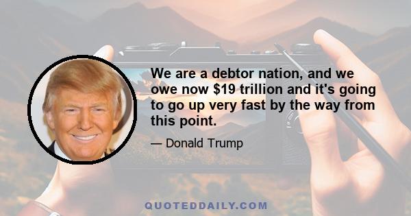 We are a debtor nation, and we owe now $19 trillion and it's going to go up very fast by the way from this point.