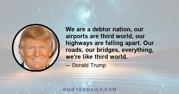 We are a debtor nation, our airports are third world, our highways are falling apart. Our roads, our bridges, everything, we're like third world.