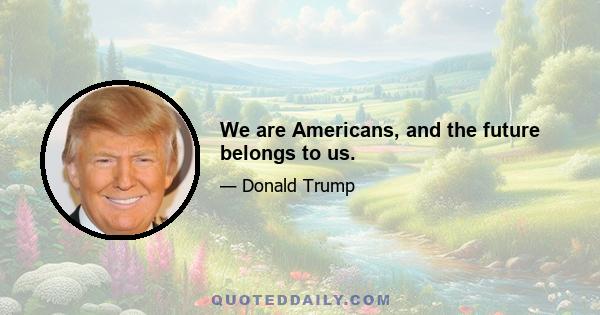 We are Americans, and the future belongs to us.