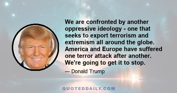 We are confronted by another oppressive ideology - one that seeks to export terrorism and extremism all around the globe. America and Europe have suffered one terror attack after another. We're going to get it to stop.