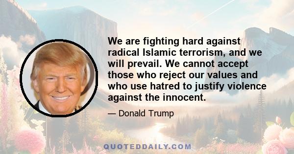 We are fighting hard against radical Islamic terrorism, and we will prevail. We cannot accept those who reject our values and who use hatred to justify violence against the innocent.