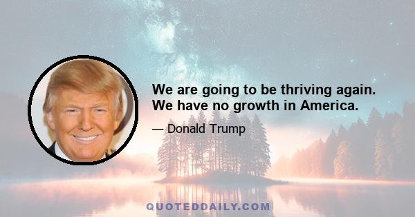 We are going to be thriving again. We have no growth in America.