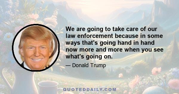 We are going to take care of our law enforcement because in some ways that's going hand in hand now more and more when you see what's going on.