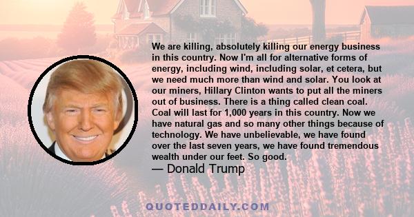 We are killing, absolutely killing our energy business in this country. Now I'm all for alternative forms of energy, including wind, including solar, et cetera, but we need much more than wind and solar. You look at our 