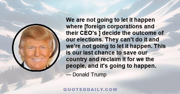 We are not going to let it happen where [foreign corporations and their CEO's ] decide the outcome of our elections. They can't do it and we're not going to let it happen. This is our last chance to save our country and 