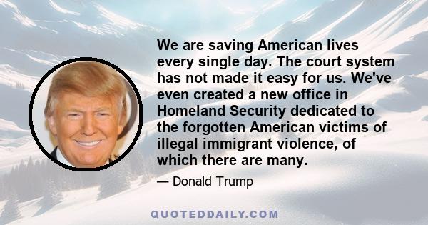 We are saving American lives every single day. The court system has not made it easy for us. We've even created a new office in Homeland Security dedicated to the forgotten American victims of illegal immigrant