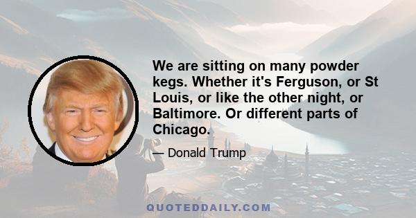 We are sitting on many powder kegs. Whether it's Ferguson, or St Louis, or like the other night, or Baltimore. Or different parts of Chicago.