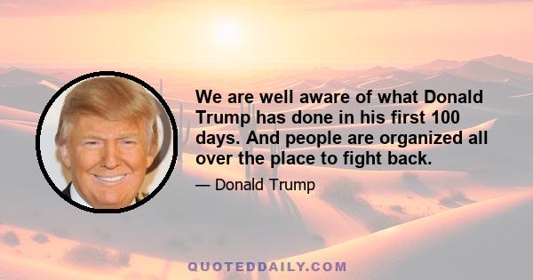 We are well aware of what Donald Trump has done in his first 100 days. And people are organized all over the place to fight back.