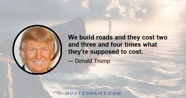 We build roads and they cost two and three and four times what they're supposed to cost.