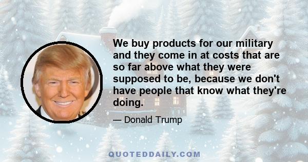 We buy products for our military and they come in at costs that are so far above what they were supposed to be, because we don't have people that know what they're doing.