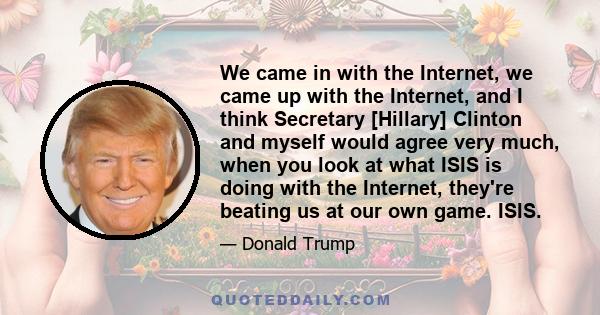 We came in with the Internet, we came up with the Internet, and I think Secretary [Hillary] Clinton and myself would agree very much, when you look at what ISIS is doing with the Internet, they're beating us at our own