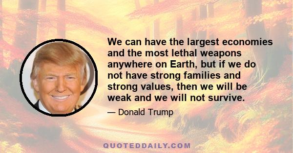 We can have the largest economies and the most lethal weapons anywhere on Earth, but if we do not have strong families and strong values, then we will be weak and we will not survive.