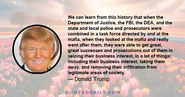 We can learn from this history that when the Department of Justice, the FBI, the DEA, and the state and local police and prosecutors were combined in a task force directed by and at the mafia, when they looked at the