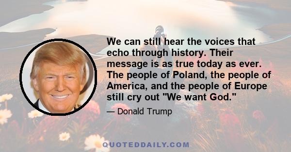 We can still hear the voices that echo through history. Their message is as true today as ever. The people of Poland, the people of America, and the people of Europe still cry out We want God.