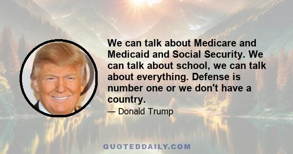 We can talk about Medicare and Medicaid and Social Security. We can talk about school, we can talk about everything. Defense is number one or we don't have a country.