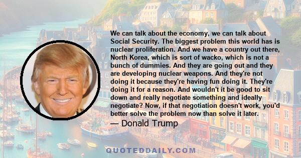 We can talk about the economy, we can talk about Social Security. The biggest problem this world has is nuclear proliferation. And we have a country out there, North Korea, which is sort of wacko, which is not a bunch