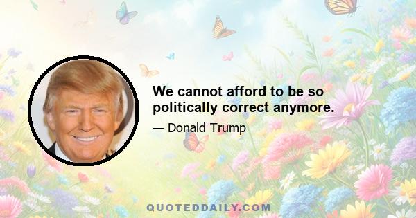 We cannot afford to be so politically correct anymore.