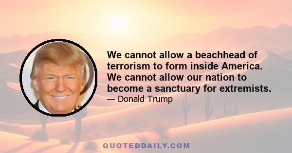 We cannot allow a beachhead of terrorism to form inside America. We cannot allow our nation to become a sanctuary for extremists.