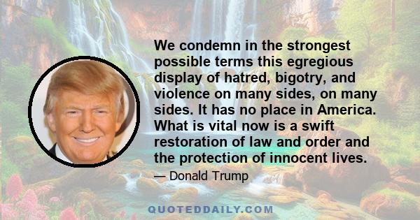 We condemn in the strongest possible terms this egregious display of hatred, bigotry, and violence on many sides, on many sides. It has no place in America. What is vital now is a swift restoration of law and order and