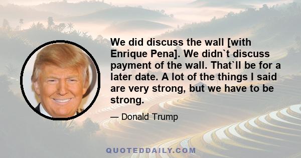 We did discuss the wall [with Enrique Pena]. We didn`t discuss payment of the wall. That`ll be for a later date. A lot of the things I said are very strong, but we have to be strong.