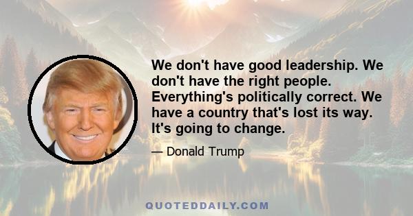 We don't have good leadership. We don't have the right people. Everything's politically correct. We have a country that's lost its way. It's going to change.