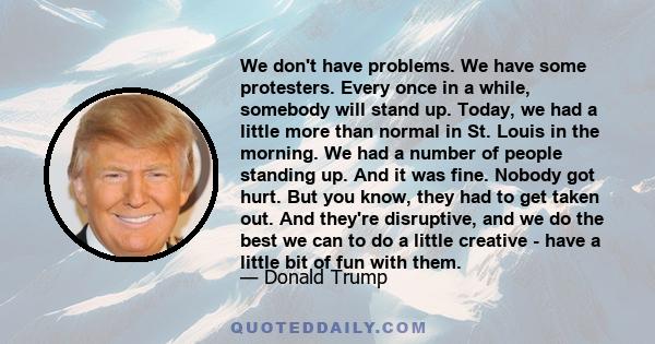 We don't have problems. We have some protesters. Every once in a while, somebody will stand up. Today, we had a little more than normal in St. Louis in the morning. We had a number of people standing up. And it was