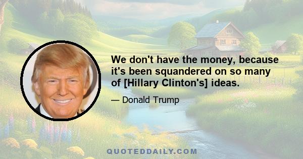 We don't have the money, because it's been squandered on so many of [Hillary Clinton's] ideas.