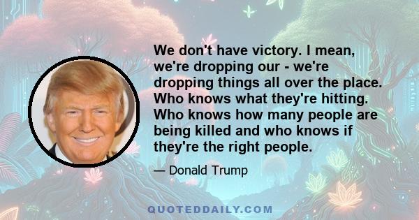 We don't have victory. I mean, we're dropping our - we're dropping things all over the place. Who knows what they're hitting. Who knows how many people are being killed and who knows if they're the right people.